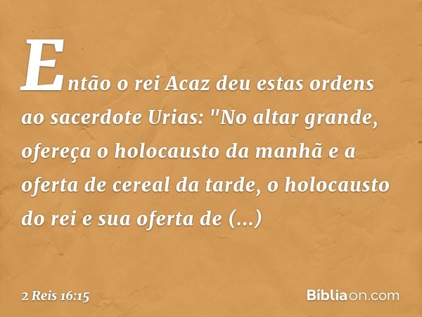 Então o rei Acaz deu estas ordens ao sacerdote Urias: "No altar grande, ofereça o holocausto da manhã e a oferta de cereal da tarde, o holocausto do rei e sua o