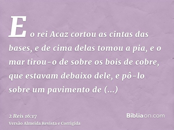 E o rei Acaz cortou as cintas das bases, e de cima delas tomou a pia, e o mar tirou-o de sobre os bois de cobre, que estavam debaixo dele, e pô-lo sobre um pavi