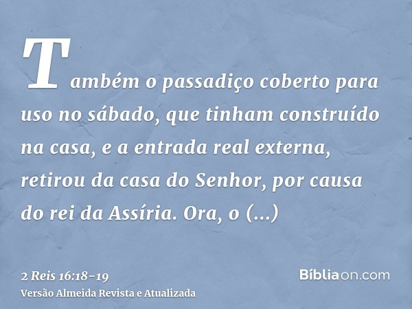 Também o passadiço coberto para uso no sábado, que tinham construído na casa, e a entrada real externa, retirou da casa do Senhor, por causa do rei da Assíria.O