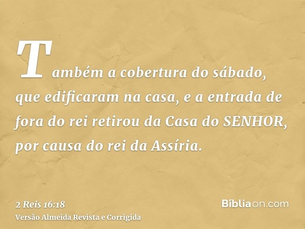 Também a cobertura do sábado, que edificaram na casa, e a entrada de fora do rei retirou da Casa do SENHOR, por causa do rei da Assíria.