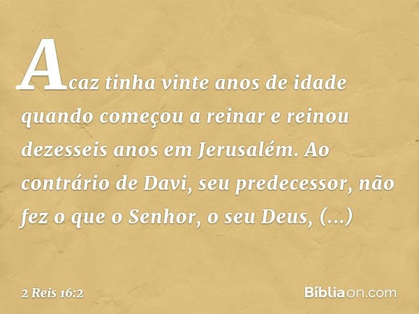 Acaz tinha vinte anos de idade quando começou a reinar e reinou dezesseis anos em Jerusalém. Ao contrário de Davi, seu predecessor, não fez o que o Senhor, o se