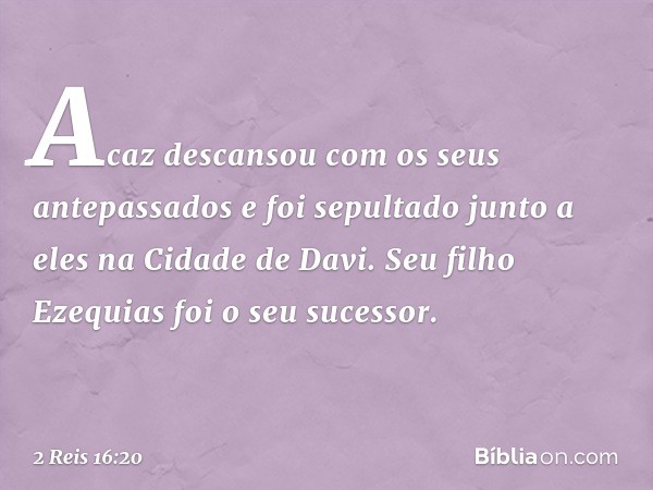 Acaz descansou com os seus antepassados e foi sepultado junto a eles na Cidade de Davi. Seu filho Ezequias foi o seu sucessor. -- 2 Reis 16:20