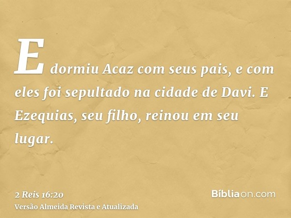 E dormiu Acaz com seus pais, e com eles foi sepultado na cidade de Davi. E Ezequias, seu filho, reinou em seu lugar.