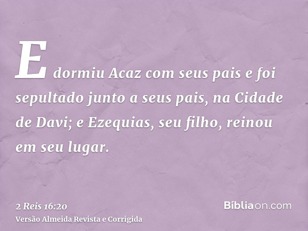 E dormiu Acaz com seus pais e foi sepultado junto a seus pais, na Cidade de Davi; e Ezequias, seu filho, reinou em seu lugar.