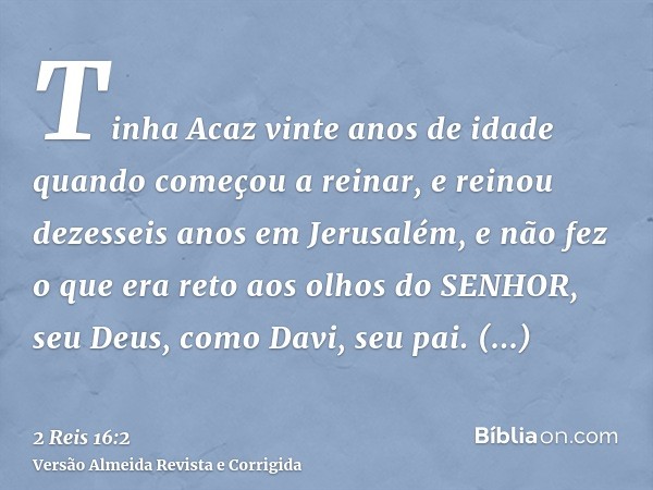 Tinha Acaz vinte anos de idade quando começou a reinar, e reinou dezesseis anos em Jerusalém, e não fez o que era reto aos olhos do SENHOR, seu Deus, como Davi,