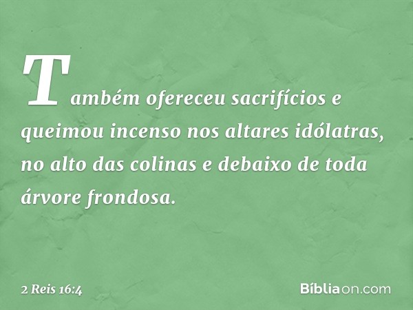 Também ofereceu sacrifícios e queimou incenso nos altares idólatras, no alto das colinas e debaixo de toda árvore frondosa. -- 2 Reis 16:4