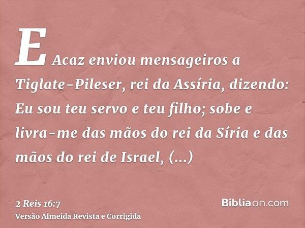 E Acaz enviou mensageiros a Tiglate-Pileser, rei da Assíria, dizendo: Eu sou teu servo e teu filho; sobe e livra-me das mãos do rei da Síria e das mãos do rei d