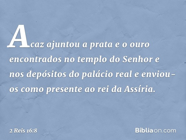 Acaz ajuntou a prata e o ouro encontrados no templo do Senhor e nos depósitos do palácio real e enviou-os como presente ao rei da Assíria. -- 2 Reis 16:8