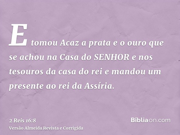 E tomou Acaz a prata e o ouro que se achou na Casa do SENHOR e nos tesouros da casa do rei e mandou um presente ao rei da Assíria.