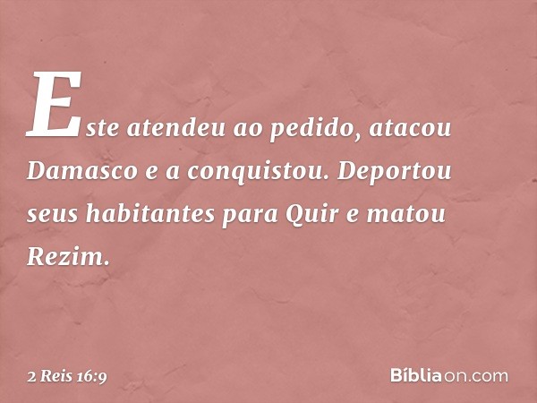 Este atendeu ao pedido, atacou Damasco e a conquistou. Deportou seus habitantes para Quir e matou Rezim. -- 2 Reis 16:9