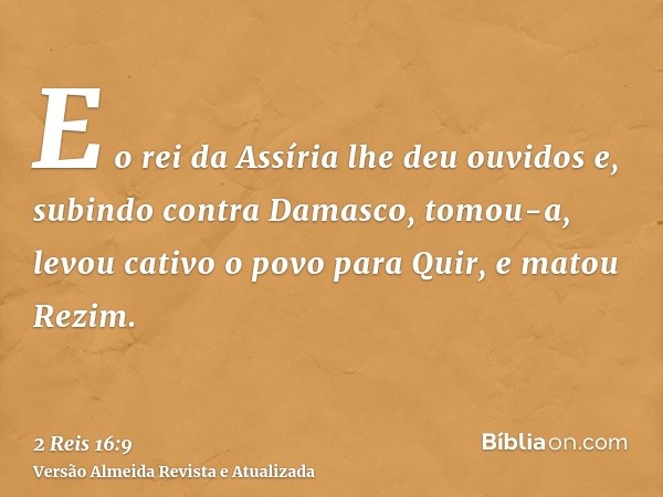 E o rei da Assíria lhe deu ouvidos e, subindo contra Damasco, tomou-a, levou cativo o povo para Quir, e matou Rezim.