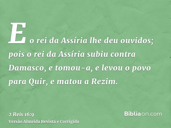 E o rei da Assíria lhe deu ouvidos; pois o rei da Assíria subiu contra Damasco, e tomou-a, e levou o povo para Quir, e matou a Rezim.
