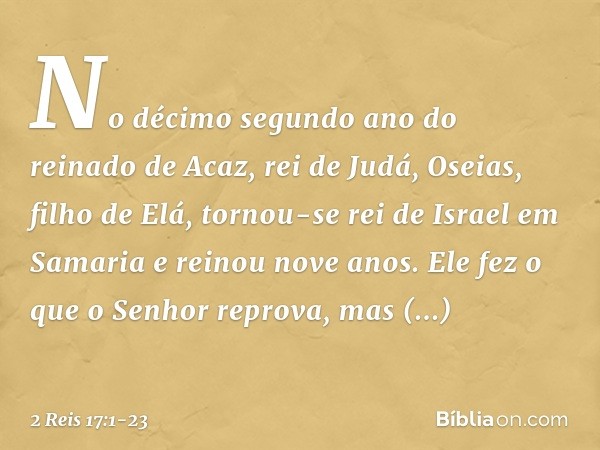 No décimo segundo ano do reinado de Acaz, rei de Judá, Oseias, filho de Elá, tornou-se rei de Israel em Samaria e reinou nove anos. Ele fez o que o Senhor repro