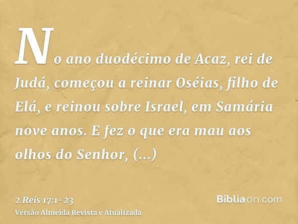 No ano duodécimo de Acaz, rei de Judá, começou a reinar Oséias, filho de Elá, e reinou sobre Israel, em Samária nove anos.E fez o que era mau aos olhos do Senho