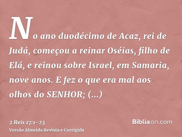 No ano duodécimo de Acaz, rei de Judá, começou a reinar Oséias, filho de Elá, e reinou sobre Israel, em Samaria, nove anos.E fez o que era mal aos olhos do SENH