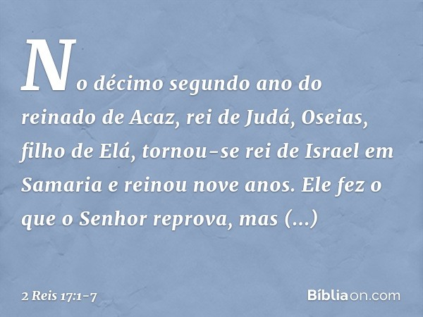 No décimo segundo ano do reinado de Acaz, rei de Judá, Oseias, filho de Elá, tornou-se rei de Israel em Samaria e reinou nove anos. Ele fez o que o Senhor repro