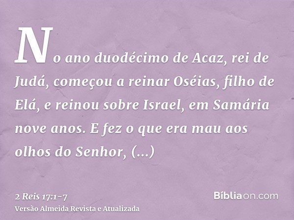No ano duodécimo de Acaz, rei de Judá, começou a reinar Oséias, filho de Elá, e reinou sobre Israel, em Samária nove anos.E fez o que era mau aos olhos do Senho