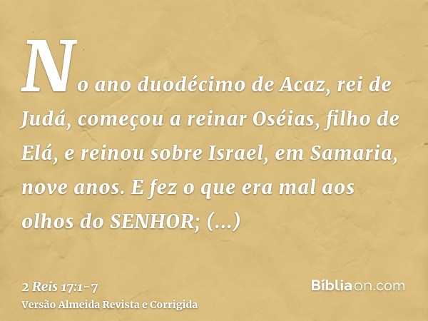 No ano duodécimo de Acaz, rei de Judá, começou a reinar Oséias, filho de Elá, e reinou sobre Israel, em Samaria, nove anos.E fez o que era mal aos olhos do SENH