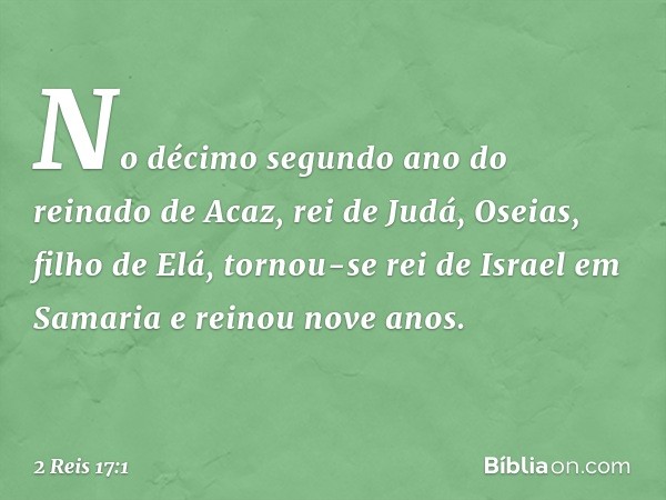 No décimo segundo ano do reinado de Acaz, rei de Judá, Oseias, filho de Elá, tornou-se rei de Israel em Samaria e reinou nove anos. -- 2 Reis 17:1