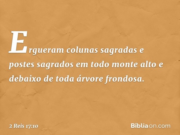 Ergueram colunas sagradas e postes sagrados em todo monte alto e debaixo de toda árvore frondosa. -- 2 Reis 17:10