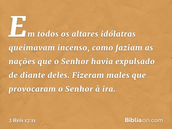 Em todos os altares idólatras queimavam incenso, como faziam as nações que o Senhor havia expulsado de diante deles. Fizeram males que provocaram o Senhor à ira