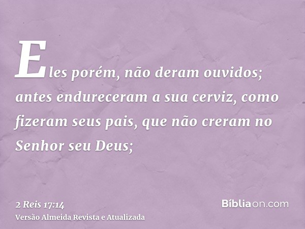 Eles porém, não deram ouvidos; antes endureceram a sua cerviz, como fizeram seus pais, que não creram no Senhor seu Deus;