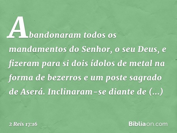 Abandonaram todos os mandamentos do Senhor, o seu Deus, e fizeram para si dois ídolos de metal na forma de bezerros e um poste sagrado de Aserá. Inclinaram-se d