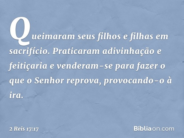 Queimaram seus filhos e filhas em sacrifício. Praticaram adivinhação e feitiçaria e venderam-se para fazer o que o Senhor reprova, provocando-o à ira. -- 2 Reis