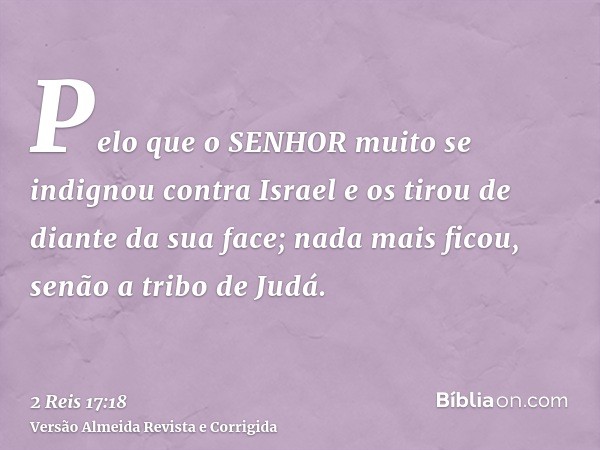 Pelo que o SENHOR muito se indignou contra Israel e os tirou de diante da sua face; nada mais ficou, senão a tribo de Judá.