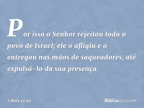 Por isso o Senhor rejeitou todo o povo de Israel; ele o afligiu e o entregou nas mãos de saqueadores, até expulsá-lo da sua presença. -- 2 Reis 17:20