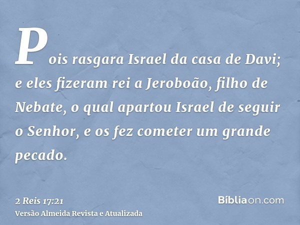 Pois rasgara Israel da casa de Davi; e eles fizeram rei a Jeroboão, filho de Nebate, o qual apartou Israel de seguir o Senhor, e os fez cometer um grande pecado