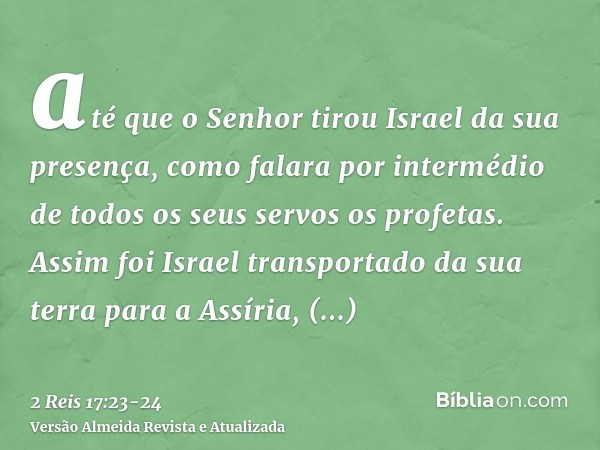 até que o Senhor tirou Israel da sua presença, como falara por intermédio de todos os seus servos os profetas. Assim foi Israel transportado da sua terra para a