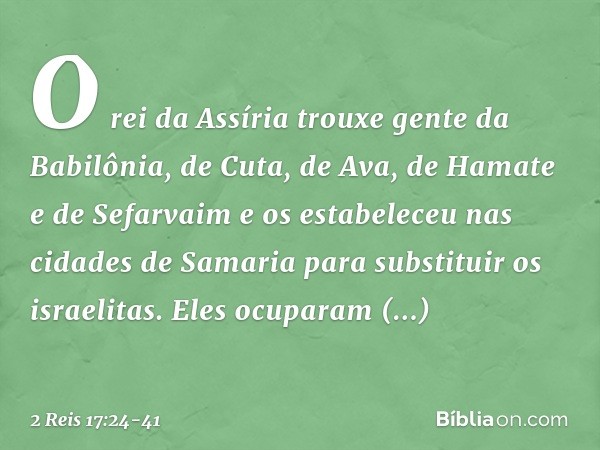 O rei da Assíria trouxe gente da Babilônia, de Cuta, de Ava, de Hamate e de Sefarvaim e os estabeleceu nas cidades de Samaria para substituir os israelitas. Ele