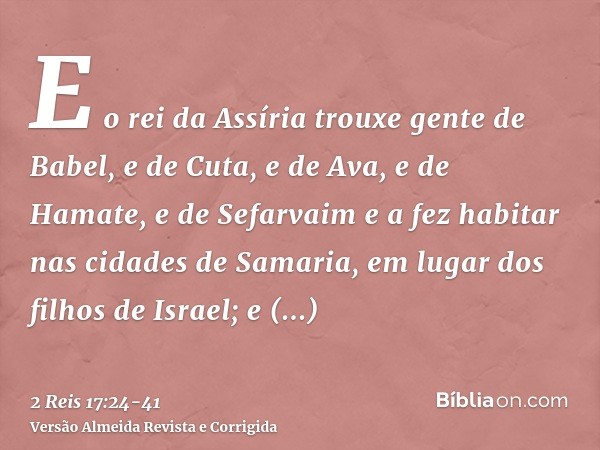 E o rei da Assíria trouxe gente de Babel, e de Cuta, e de Ava, e de Hamate, e de Sefarvaim e a fez habitar nas cidades de Samaria, em lugar dos filhos de Israel