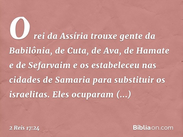 O rei da Assíria trouxe gente da Babilônia, de Cuta, de Ava, de Hamate e de Sefarvaim e os estabeleceu nas cidades de Samaria para substituir os israelitas. Ele