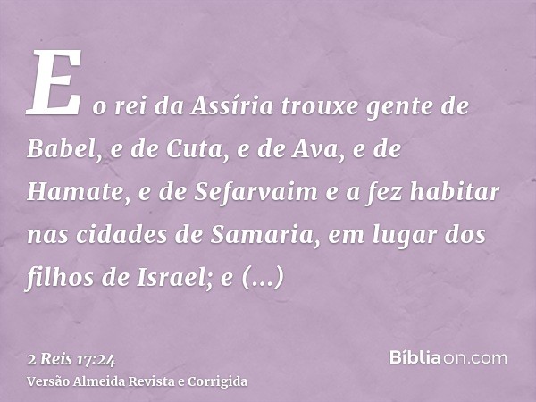E o rei da Assíria trouxe gente de Babel, e de Cuta, e de Ava, e de Hamate, e de Sefarvaim e a fez habitar nas cidades de Samaria, em lugar dos filhos de Israel