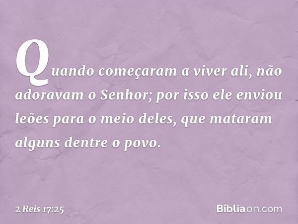 Quando começaram a viver ali, não adoravam o Senhor; por isso ele enviou leões para o meio deles, que mataram alguns dentre o povo. -- 2 Reis 17:25