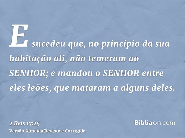E sucedeu que, no princípio da sua habitação ali, não temeram ao SENHOR; e mandou o SENHOR entre eles leões, que mataram a alguns deles.