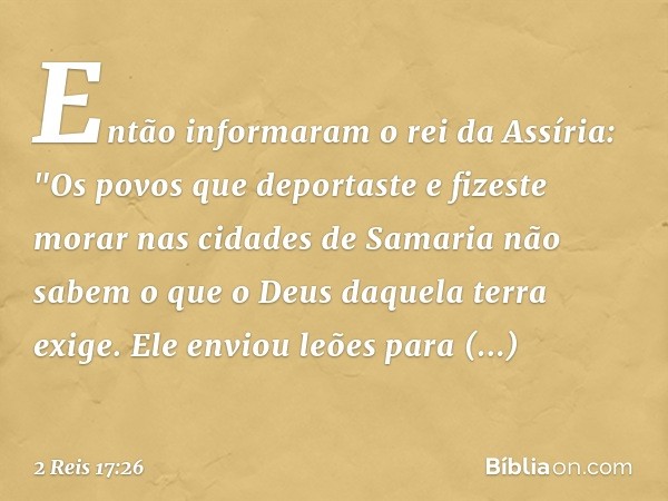 Então informaram o rei da Assíria: "Os povos que deportaste e fizeste morar nas cidades de Samaria não sabem o que o Deus daquela terra exige. Ele enviou leões 