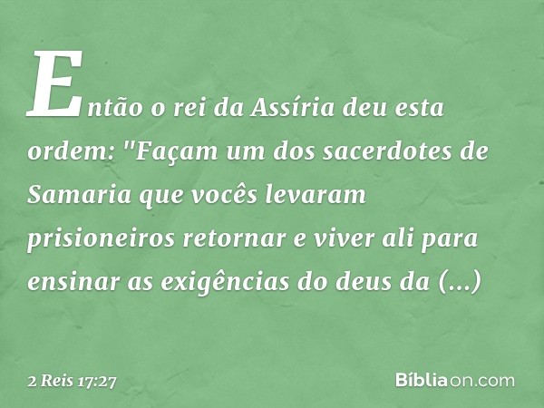 Então o rei da Assíria deu esta ordem: "Façam um dos sacerdotes de Samaria que vocês levaram prisioneiros retornar e viver ali para ensinar as exigências do deu