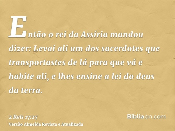 Então o rei da Assíria mandou dizer: Levai ali um dos sacerdotes que transportastes de lá para que vá e habite ali, e lhes ensine a lei do deus da terra.