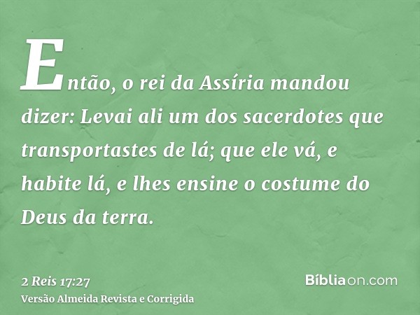 Então, o rei da Assíria mandou dizer: Levai ali um dos sacerdotes que transportastes de lá; que ele vá, e habite lá, e lhes ensine o costume do Deus da terra.