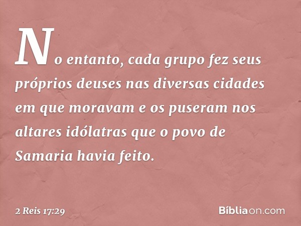 No entanto, cada grupo fez seus próprios deuses nas diversas cidades em que moravam e os puseram nos altares idólatras que o povo de Samaria havia feito. -- 2 R