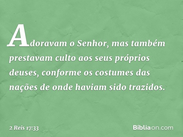 Adoravam o Senhor, mas também prestavam culto aos seus próprios deuses, conforme os costumes das nações de onde haviam sido trazidos. -- 2 Reis 17:33