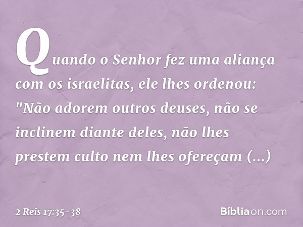 Quando o Senhor fez uma aliança com os israelitas, ele lhes ordenou: "Não adorem outros deuses, não se inclinem diante deles, não lhes prestem culto nem lhes of