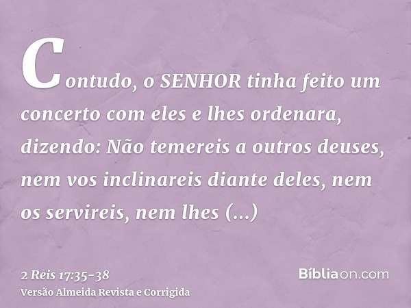 Contudo, o SENHOR tinha feito um concerto com eles e lhes ordenara, dizendo: Não temereis a outros deuses, nem vos inclinareis diante deles, nem os servireis, n