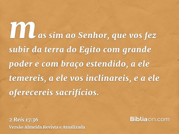 mas sim ao Senhor, que vos fez subir da terra do Egito com grande poder e com braço estendido, a ele temereis, a ele vos inclinareis, e a ele oferecereis sacrif