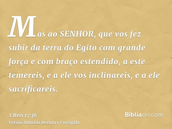 Mas ao SENHOR, que vos fez subir da terra do Egito com grande força e com braço estendido, a este temereis, e a ele vos inclinareis, e a ele sacrificareis.
