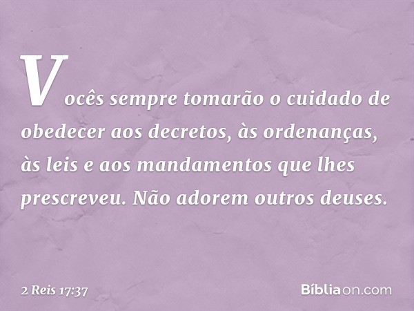 Vocês sempre tomarão o cuidado de obedecer aos decretos, às ordenanças, às leis e aos mandamentos que lhes prescreveu. Não adorem outros deuses. -- 2 Reis 17:37