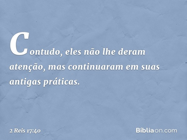 Contudo, eles não lhe deram atenção, mas continuaram em suas antigas práticas. -- 2 Reis 17:40